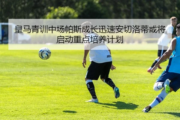 皇马青训中场帕斯成长迅速安切洛蒂或将启动重点培养计划