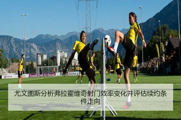 尤文图斯分析弗拉霍维奇射门效率变化并评估续约条件走向